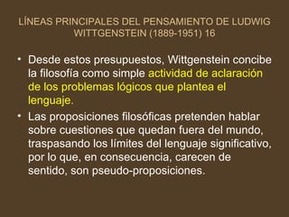 LÍNEAS PRINCIPALES DEL PENSAMIENTO DE LUDWIG WITTGENSTEIN (1889-1951) 16 Desde estos presupuestos, Wittgenstein concibe la filosofía como simple  actividad de aclaración de los problemas lógicos que plantea el lenguaje. Las proposiciones filosóficas pretenden hablar sobre cuestiones que quedan fuera del mundo, traspasando los límites del lenguaje significativo, por lo que, en consecuencia, carecen de sentido, son pseudo-proposiciones. 
