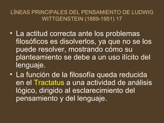 LÍNEAS PRINCIPALES DEL PENSAMIENTO DE LUDWIG WITTGENSTEIN (1889-1951) 17 La actitud correcta ante los problemas filosóficos es disolverlos, ya que no se los puede resolver, mostrando cómo su planteamiento se debe a un uso ilícito del lenguaje. La función de la filosofía queda reducida en el  Tractatus  a una actividad de análisis lógico, dirigido al esclarecimiento del pensamiento y del lenguaje.  