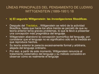 LÍNEAS PRINCIPALES DEL PENSAMIENTO DE LUDWIG WITTGENSTEIN (1889-1951) 18 b) El segundo Wittgenstein: las  Investigaciones filosóficas . Después del  Tractatus , , Wittgenstein se retiró de la actividad filosófica, hasta que hacia los años treinta se percató de que su teoría anterior tenía graves problemas, lo que le llevó a presentar una concepción más pragmática del lenguaje. Wittgenstein abandonó la concepción isomórfica del lenguaje, por considerar que el lenguaje no es significativo sólo en la medida en que reproduce hechos. Su teoría anterior le parecía excesivamente formal y arbitraria, alejada del lenguaje ordinario. Por eso, a partir de este momento, Wittgenstein renuncia al tratamiento sistemático del lenguaje y su método consistirá en observar cómo es realmente el lenguaje  