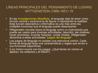 LÍNEAS PRINCIPALES DEL PENSAMIENTO DE LUDWIG WITTGENSTEIN (1889-1951) 19 En las  Investigaciones filosóficas , el lenguaje deja de tener como función central y exclusiva la de figurar o representar la realidad. Esta función descriptiva o informativa es una más entre las múltiples funciones que el lenguaje puede desempeñar. Wittgenstein concibe ahora el lenguaje como un instrumento que puede ser usado para diversas actividades: describir, dar órdenes, hacer promesas, inventar historias, contar chistes. Wittgenstein denomina a   estas actividades  "juegos del lenguaje". Los juegos de lenguaje no poseen una estructura común. Cada forma de lenguaje tiene sus características y reglas que sirven a sus funciones específicas. (Los mismo ocurre con los juegos: ¿Qué tienen en común el ajedrez, los solitarios y el fútbol?) 