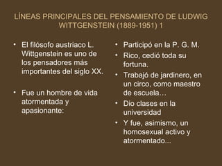 LÍNEAS PRINCIPALES DEL PENSAMIENTO DE LUDWIG WITTGENSTEIN (1889-1951) 1 El filósofo austriaco L. Wittgenstein es uno de los pensadores más importantes del siglo XX. Fue un hombre de vida atormentada y apasionante: Participó en la P. G. M.  Rico, cedió toda su fortuna. Trabajó de jardinero, en un circo, como maestro de escuela… Dio clases en la universidad Y fue, asimismo, un homosexual activo y atormentado... 