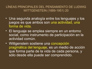 LÍNEAS PRINCIPALES DEL PENSAMIENTO DE LUDWIG WITTGENSTEIN (1889-1951) 20 Una segunda analogía entre los lenguajes y los juegos es que ambos son  una actividad, una forma de vida. El lenguaje se emplea siempre en un entorno social, como instrumento de participación en la actividad común. Wittgenstein sostiene una  concepción pragmática del lenguaje , es un medio de acción que forma parte de la vida de cada persona, y sólo desde ella puede ser comprendido.  