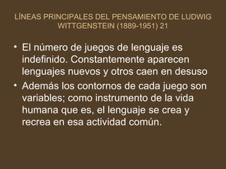 LÍNEAS PRINCIPALES DEL PENSAMIENTO DE LUDWIG WITTGENSTEIN (1889-1951) 21 El número de juegos de lenguaje es indefinido. Constantemente aparecen lenguajes nuevos y otros caen en desuso Además los contornos de cada juego son variables; como instrumento de la vida humana que es, el lenguaje se crea y recrea en esa actividad común. 