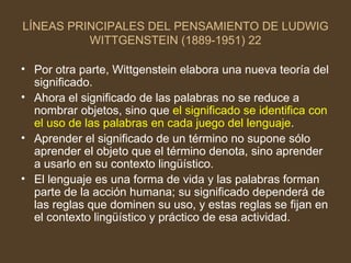 LÍNEAS PRINCIPALES DEL PENSAMIENTO DE LUDWIG WITTGENSTEIN (1889-1951) 22 Por otra parte, Wittgenstein elabora una nueva teoría del significado.  Ahora el significado de las palabras no se reduce a nombrar objetos, sino que  el significado se identifica con el uso de las palabras en cada juego del lenguaje . Aprender el significado de un término no supone sólo aprender el objeto que el término denota, sino aprender a usarlo en su contexto lingüístico. El lenguaje es una forma de vida y las palabras forman parte de la acción humana; su significado dependerá de las reglas que dominen su uso, y estas reglas se fijan en el contexto lingüístico y práctico de esa actividad.  