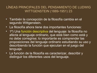 LÍNEAS PRINCIPALES DEL PENSAMIENTO DE LUDWIG WITTGENSTEIN (1889-1951) 23 También la concepción de la filosofía cambia en el segundo Wittgenstein. La filosofía ahora tiene dos importantes funciones: 1ª) Una  función descriptiva  del lenguaje: la filosofía no afecta al lenguaje ordinario, que está bien como está y no debe corregirse; lo importante es comprender las proposiciones del lenguaje ordinario estudiando su uso y describiendo la función que ejecutan en el juego del lenguaje. La función de la filosofía es caracterizar, describir y distinguir los diferentes usos del lenguaje. 