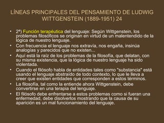 LÍNEAS PRINCIPALES DEL PENSAMIENTO DE LUDWIG WITTGENSTEIN (1889-1951) 24 2ª)   Función terapéutica  del lenguaje: Según Wittgenstein, los problemas filosóficos se originan en virtud de un malentendido de la lógica de nuestro lenguaje. Con frecuencia el lenguaje nos extravía, nos engaña, insinúa analogías y parecidos que no existen... Aquí está la raíz de los problemas de la filosofía, que delatan, con su misma existencia, que la lógica de nuestro lenguaje ha sido violentada. Cuando el filósofo habla de entidades tales como "substancia" está usando el lenguaje abstraído de todo contexto, lo que le lleva a creer que existen entidades que corresponden a estos términos. La filosofía, tal como la entiende ahora Wittgenstein, debe convertirse en una terapia del lenguaje. El filósofo debe enfrentarse a estos problemas como si fueran una enfermedad, debe disolverlos mostrando que la causa de su aparición es un mal funcionamiento del lenguaje. 