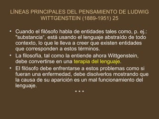 LÍNEAS PRINCIPALES DEL PENSAMIENTO DE LUDWIG WITTGENSTEIN (1889-1951) 25 Cuando el filósofo habla de entidades tales como, p. ej.: "substancia“, está usando el lenguaje abstraído de todo contexto, lo que le lleva a creer que existen entidades que corresponden a estos términos. La filosofía, tal como la entiende ahora Wittgenstein, debe convertirse en una  terapia del lenguaje . El filósofo debe enfrentarse a estos problemas como si fueran una enfermedad, debe disolverlos mostrando que la causa de su aparición es un mal funcionamiento del lenguaje. * * * 