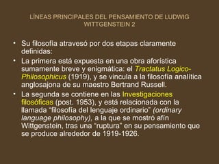 LÍNEAS PRINCIPALES DEL PENSAMIENTO DE LUDWIG WITTGENSTEIN 2 Su filosofía atravesó por dos etapas claramente definidas: La primera está expuesta en una obra aforística sumamente breve y enigmática: el  Tractatus Logico-Philosophicus  (1919), y se vincula a la filosofía analítica anglosajona de su maestro Bertrand Russell. La segunda se contiene en las  Investigaciones filosóficas  (post. 1953), y está relacionada con la llamada “filosofía del lenguaje ordinario”  (ordinary language philosophy),  a la que se mostró afín Wittgenstein, tras una “ruptura” en su pensamiento que se produce alrededor de 1919-1926.  