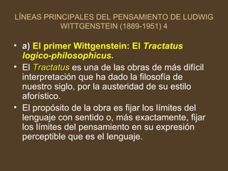 LÍNEAS PRINCIPALES DEL PENSAMIENTO DE LUDWIG WITTGENSTEIN (1889-1951) 4 a)  El primer Wittgenstein: El  Tractatus logico-philosophicus . El  Tractatus  es una de las obras de más difícil interpretación que ha dado la filosofía de nuestro siglo, por la austeridad de su estilo aforístico. El propósito de la obra es fijar los límites del lenguaje con sentido o, más exactamente, fijar los límites del pensamiento en su expresión perceptible que es el lenguaje. 
