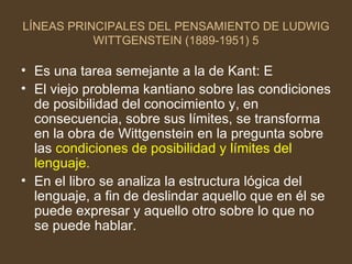 LÍNEAS PRINCIPALES DEL PENSAMIENTO DE LUDWIG WITTGENSTEIN (1889-1951) 5 Es una tarea semejante a la de Kant: E El viejo problema kantiano sobre las condiciones de posibilidad del conocimiento y, en consecuencia, sobre sus límites, se transforma en la obra de Wittgenstein en la pregunta sobre las  condiciones de posibilidad y límites del lenguaje. En el libro se analiza la estructura lógica del lenguaje, a fin de deslindar aquello que en él se puede expresar y aquello otro sobre lo que no se puede hablar. 