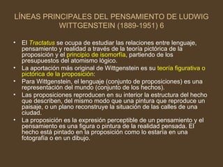 LÍNEAS PRINCIPALES DEL PENSAMIENTO DE LUDWIG WITTGENSTEIN (1889-1951) 6 El  Tractatus  se ocupa de estudiar las relaciones entre lenguaje, pensamiento y realidad a través de la teoría pictórica de la proposición y el  principio de isomorfía , partiendo de los presupuestos del atomismo lógico. La aportación más original de Wittgenstein es su  teoría figurativa o pictórica de la proposición : Para Wittgenstein, el lenguaje (conjunto de proposiciones) es una representación del mundo (conjunto de los hechos). Las proposiciones reproducen en su interior la estructura del hecho que describen, del mismo modo que una pintura que reproduce un paisaje, o un plano reconstruye la situación de las calles de una ciudad. La proposición es la expresión perceptible de un pensamiento y el pensamiento es una figura o pintura de la realidad pensada. El hecho está pintado en la proposición como lo estaría en una fotografía o en un dibujo. 