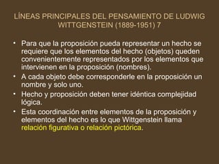 LÍNEAS PRINCIPALES DEL PENSAMIENTO DE LUDWIG WITTGENSTEIN (1889-1951) 7 Para que la proposición pueda representar un hecho se requiere que los elementos del hecho (objetos) queden convenientemente representados por los elementos que intervienen en la proposición (nombres). A cada objeto debe corresponderle en la proposición un nombre y solo uno. Hecho y proposición deben tener idéntica complejidad lógica. Esta coordinación entre elementos de la proposición y elementos del hecho es lo que Wittgenstein llama  relación figurativa o relación pictórica . 