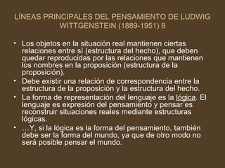 LÍNEAS PRINCIPALES DEL PENSAMIENTO DE LUDWIG WITTGENSTEIN (1889-1951) 8 Los objetos en la situación real mantienen ciertas relaciones entre sí (estructura del hecho), que deben quedar reproducidas por las relaciones que mantienen los nombres en la proposición (estructura de la proposición). Debe existir una relación de correspondencia entre la estructura de la proposición y la estructura del hecho.  La forma de representación del lenguaje es la  lógica . El lenguaje es expresión del pensamiento y pensar es reconstruir situaciones reales mediante estructuras lógicas. … Y, si la lógica es la forma del pensamiento, también debe ser la forma del mundo, ya que de otro modo no será posible pensar el mundo. 
