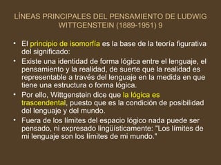 LÍNEAS PRINCIPALES DEL PENSAMIENTO DE LUDWIG WITTGENSTEIN (1889-1951) 9 El  principio de isomorfía  es la base de la teoría figurativa del significado: Existe una identidad de forma lógica entre el lenguaje, el pensamiento y la realidad, de suerte que la realidad es representable a través del lenguaje en la medida en que tiene una estructura o forma lógica. Por ello, Wittgenstein dice que  la lógica es trascendental , puesto que es la condición de posibilidad del lenguaje y del mundo. Fuera de los límites del espacio lógico nada puede ser pensado, ni expresado lingüísticamente: "Los límites de mi lenguaje son los límites de mi mundo."  