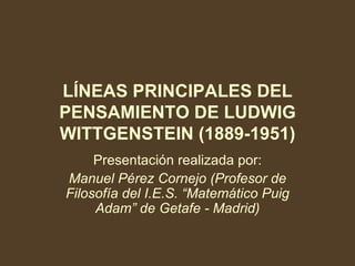 LÍNEAS PRINCIPALES DEL PENSAMIENTO DE LUDWIG WITTGENSTEIN (1889-1951) Presentación realizada por: Manuel Pérez Cornejo (Profesor de Filosofía del I.E.S. “Matemático Puig Adam” de Getafe - Madrid) 