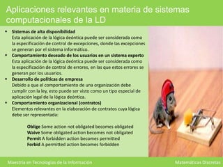 Aplicaciones relevantes en materia de sistemas
computacionales de la LD
 Sistemas de alta disponibilidad
Esta aplicación de la lógica deóntica puede ser considerada como
la especificación de control de excepciones, donde las excepciones
se generan por el sistema informático.
 Comportamiento deseado de los usuarios en un sistema experto
Esta aplicación de la lógica deóntica puede ser considerada como
la especificación de control de errores, en las que estos errores se
generan por los usuarios.
 Desarrollo de políticas de empresa
Debido a que el comportamiento de una organización debe
cumplir con la ley, esto puede ser visto como un tipo especial de
aplicación legal de la lógica deóntica.
 Comportamiento organizacional (contratos)
Elementos relevantes en la elaboración de contratos cuya lógica
debe ser representada:

Oblige Some action not obligated becomes obligated
Waive Some obligated action becomes not obligated
Permit A forbidden action becomes permitted
Forbid A permitted action becomes forbidden

Maestría en Tecnologías de la Información

Matemáticas Discretas

 