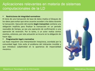 Aplicaciones relevantes en materia de sistemas
computacionales de la LD
 Restricciones de integridad normativos
El inicio de una transacción de base de datos implica el bloqueo de
los datos para evitar que otros usuarios accedan a los datos durante
la transacción. Ejecución del evento begin transaction contiene una
obligación implícita para finalizar la transacción en un periodo
razonable de tiempo, ya sea una operación de confirmación o una
operación de reversión. Por lo tanto, si un actor realiza ciertos
eventos, entonces, por esta actuación se incurre en la obligación de
hacer algo.
 Programación legal o normativa
Las leyes requieren una interpretación inequívoca, acordada por la
comunidad legal. Esto evita el problema del intérprete invisible y
que introduce subjetividad en la apariencia de imparcialidad
mecánica.

Maestría en Tecnologías de la Información

Matemáticas Discretas

 
