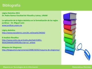 Bibliografía
Lógica Deóntica 2011
Dr. Pedro Ramos Facultad de Filosofía y Letras, UNAM
La aplicación de la lógica deóntica en la formalización de las reglas
jurídicas – Dr. Miguel León
www.juridicas.unam.mx
Lógica deóntica
http://www.esacademic.com/dic.nsf/eswiki/340363

El Análisis filosófico
http://www.scielo.org.ar/scielo.php?pid=S185196362006000100002&script=sci_arttext
Máquina de Silogismos
http://blogaustral.org/conecta2/2008/10/02/maquina-de-silogismos/

Maestría en Tecnologías de la Información

Matemáticas Discretas

 