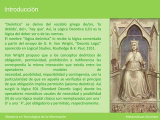 Introducción
“Deóntico” se deriva del vocablo griego de/on, ‘lo
debido’, dei=, ’hay que’. Así, la Lógica Deóntica (LD) es la
lógica del deber ser o de las normas.
El nombre “lógica deóntica” lo recibe la lógica comentada
a partir del ensayo de G. H. Von Wright, “Deontic Lógic”
aparecido en Logical Studies, Routledge & K. Paul, 1951.
Von Wright propuso que a los conceptos deónticos de
obligación, permisividad, prohibición e indiferencia les
correspondía la misma interacción que existía entre los
operadores
modales
de
necesidad, posibilidad, imposibilidad y contingencia, con la
particularidad de que en aquella se verificaba el principio
de que obligación implica permisión (axioma deóntico). Así
surgió la lógica SDL (Standard Deontic Logic) donde los
operadores monádicos usuales de necesidad y posibilidad
(◊) de una lógica modal clásica son reemplazados por una '
O' y una ' P', por obligatorio y permitido, respectivamente.
Maestría en Tecnologías de la Información

Matemáticas Discretas

 