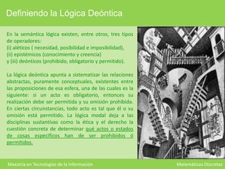 Definiendo la Lógica Deóntica
En la semántica lógica existen, entre otros, tres tipos
de operadores:
(i) aléticos ( necesidad, posibilidad e imposibilidad),
(ii) epistémicos (conocimiento y creencia)
y (iii) deónticos (prohibido, obligatorio y permitido).
La lógica deóntica apunta a sistematizar las relaciones
abstractas, puramente conceptuales, existentes entre
las proposiciones de esa esfera, una de las cuales es la
siguiente: si un acto es obligatorio, entonces su
realización debe ser permitida y su omisión prohibida.
En ciertas circunstancias, todo acto es tal que él o su
omisión está permitido. La lógica modal deja a las
disciplinas sustantivas como la ética y el derecho la
cuestión concreta de determinar qué actos o estados
de cosas específicos han de ser prohibidos ó
permitidos.

Maestría en Tecnologías de la Información

Matemáticas Discretas

 