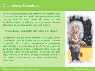 Operadores Deónticos
En los esquemas gramaticales anteriores la expresión ‘que
p’ es sustituible por una oración en subjuntivo precedida
por un ‘que’, la cual, desde el punto de vista
semántico, puede considerarse como el nombre de una
situación o de una proposición. Así, en la oración:

“Es ilícito que los padres torturen a sus hijos”
La expresión ‘que los padres torturen a sus hijos’, puede
considerarse como el nombre de una situación o de una
proposición. Esto da lugar, respectivamente, a versiones
extensionales o intencionales de la LD. Por otra parte, lo
que haría verdaderas o falsas a oraciones como la anterior
se supone serían hechos jurídicos o morales (en este
caso, el hecho de la ilicitud de que los padres torturen a
sus hijos) correlacionados con tales proposiciones o
situaciones.

Maestría en Tecnologías de la Información

Matemáticas Discretas

 