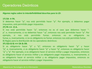 Operadores Deónticos
Algunas reglas sobre la interdefinibilidad descritas para la LD:
1ª) OA → PA.
Si debemos hacer “p”, nos está permitido hacer “p”. Por ejemplo, si debemos pagar
impuestos, está permitido pagar impuestos.
2ª) PA ↔ -O-A.
Si nos está permitido hacer “p”, entonces no es el caso que debemos hacer “p”, e, inversamente, si no debemos hacer “-p”, entonces nos está permitido hacer “p”. Por
ejemplo, si nos está permitido fumar, entonces no es obligatorio no
fumar, e, inversamente, si no es obligatorio no fumar, entonces nos está permitido fumar.
B) Reglas para la distribución de los operadores deónticos:
3ª) O(A & B) ↔ OA & OB.
Si es obligatorio hacer “p” y “q”, entonces es obligatorio hacer “p” y hacer
“q”, e, inversamente, si es obligatorio hacer “p” y hacer “q”, entonces es obligatorio hacer
“p” y “q”. Por ejemplo, si es obligatorio hacer el servicio militar y pagar impuestos, entonces
es obligatorio hacer el servicio militar y es obligatorio pagar impuestos, e, inversamente, si
es obligatorio hacer el servicio militar y es obligatorio pagar impuestos, entonces es
obligatorio hacer el servicio militar y pagar impuestos.
Maestría en Tecnologías de la Información

Matemáticas Discretas

 