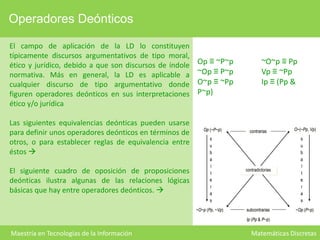 Operadores Deónticos
El campo de aplicación de la LD lo constituyen
típicamente discursos argumentativos de tipo moral,
ético y jurídico, debido a que son discursos de índole
normativa. Más en general, la LD es aplicable a
cualquier discurso de tipo argumentativo donde
figuren operadores deónticos en sus interpretaciones
ético y/o jurídica
Las siguientes equivalencias deónticas pueden usarse
para definir unos operadores deónticos en términos de
otros, o para establecer reglas de equivalencia entre
éstos 

Op ≡ ~P~p
~Op ≡ P~p
O~p ≡ ~Pp
P~p)

Op (~P~p)

~O~p ≡ Pp
Vp ≡ ~Pp
Ip ≡ (Pp &

contrarias

contradictorias

~O~p (Pp, ~Vp)

El siguiente cuadro de oposición de proposiciones
deónticas ilustra algunas de las relaciones lógicas
básicas que hay entre operadores deónticos. 

s
u
b
a
l
t
e
r
a
s

subcontrarias

O~(~Pp, Vp)
s
u
b
a
l
t
e
r
a
s
~Op (P~p)

Ip (Pp & P~p)

Maestría en Tecnologías de la Información

Matemáticas Discretas

 