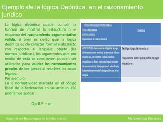 Ejemplo de la lógica Deóntica en el razonamiento
jurídico
La lógica deóntica puede cumplir la
función de mostrar la estructura o el
esquema del razonamiento argumentativo
válido, si bien es cierto que la lógica
deóntica es de carácter formal y abstracto
con respecto al lenguaje objeto (las
normas jurídicas), los argumentos que por
medio de esta se construyen pueden ser
utilizados para validar los razonamientos
propios de los jueces al resolver los cosas
legales.
Por ejemplo:
En la normatividad marcada en el código
fiscal de la federación en su articulo 156
podríamos aplicar:

Op ≡ F ¬ p
Maestría en Tecnologías de la Información

Matemáticas Discretas

 