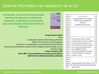 Sistema Informático con aplicación de la LD
JUSTINIANO. UN PROTOTIPO DE SISTEMA
EXPERTO EN MATERIA DE DERECHOS
HUMANOS, ELABORADO CON BASE EN
UNA CONCEPCIÓN CONSTRUCTIVISTA DEL
DERECHO
Enrique Cáceres Nieto
Autor
Coordinador editorial: Raúl Márquez Romero
Edición: Doris Adriana Torres Rodríguez
Formación en computadora: José Antonio Bautista Sánchez
Proceso para la Biblioteca Jurídica Virtual: Margarita García Castillo y Laura
Sánchez Zúñiga
Primera edición: 2007
DR © 2007. Universidad Nacional Autónoma de México
INSTITUTO DE INVESTIGACIONES JURÍDICAS

Maestría en Tecnologías de la Información

Matemáticas Discretas

 