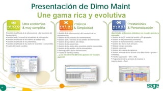 Presentación de Dimo Maint
                                         Une gama rica y evolutiva
                           Ultra económica                                                    Potencia                                                       Prestaciones
                           & muy completa                                                     & Simplicidad                                                  & Personalización
      Gestión simplificada de la arborescencia y del inventario del     Gestión de la arborescencia y del inventario de los           Abarca todas les funciones estándares (ver recuadro anterior) y
     equipamiento,                                                      equipamientos,                                                  avanzadas
      Gestión (web / intranet) de los pedidos de intervención,          Gestión de los contratos de mantenimiento,                     Gestión de las OT rondas de revisión y OT agrupadas,
      Gestión simplificada de las órdenes de trabajo (OT),              Gestión (web / intranet) de los pedidos de intervención,       Gestión de los preventivos prioritarios,
      Gestión simplificada de los preventivos,                          Gestión de las órdenes de trabajo,                             Gestión de las herramientas y matrículas,
      Gestión simplificada de los stocks de recambios y consumibles,    Gestión de los preventivos,                                    Gestión des stocks multi-almacen,
      Cuadro de mando y análisis                                        Gestión de los stocks delos recambios y de los consumibles,    Módulo compra avanzada,
                                                                         Gestión de los pedidos y de los presupuestos                   Gestión comercial,
                                                                         Planning gráfico de las intervenciones                         Gestión del material de vigilancia,
                                                                         Cuadro de mando y análisis,                                    Gestión avanzada de los accesos a los datos (sitios – grupos –
                                                                        … y una elección entre diferentes opciones (ver recuadro        entidades),
                                                                        siguiente)                                                       Interfaz Supervisión – GTC – GTB,
                                                                                                                                         Programación de las acciones de importar e
                                                                                                                                        exportar datos a Excel




20    © 2010 Sage
 