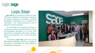 Logic Sage
   Logic Vitoria, se constituyó en Vitoria en el año
1993 con el objetivo de comercializar soluciones
de software, productos de hardware y servicios
tecnológicos relacionados con el mundo de la
informática y las telecomunicaciones para la
pequeña y mediana empresa.
    En el año 1997, con el objetivo de mejorar el
servicio a los clientes, Logic Vitoria abre su oficina
de Aretxabaleta (Gipuzkoa) y en el año 2010
proyectamos la experiencia de nuestro equipo a
Navarra con la apertura de la 3ª oficina de Logic
Vitoria.
    Actualmente, Logic sage cuenta con más de
800 clientes de distintos sectores y un equipo de
consultores y comerciales con larga trayectoria
profesional en la empresa.
 