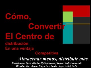 Cómo,
Convertir
El Centro de
distribución
En una ventaja
Competitiva
Almacenar menos, distribuir más
Basado en el libro: Diseño, Optimización y Gerencia de Centros de
Distribución : Autor: Diego Luis Saldarriaga, MBA, M.Sc
 