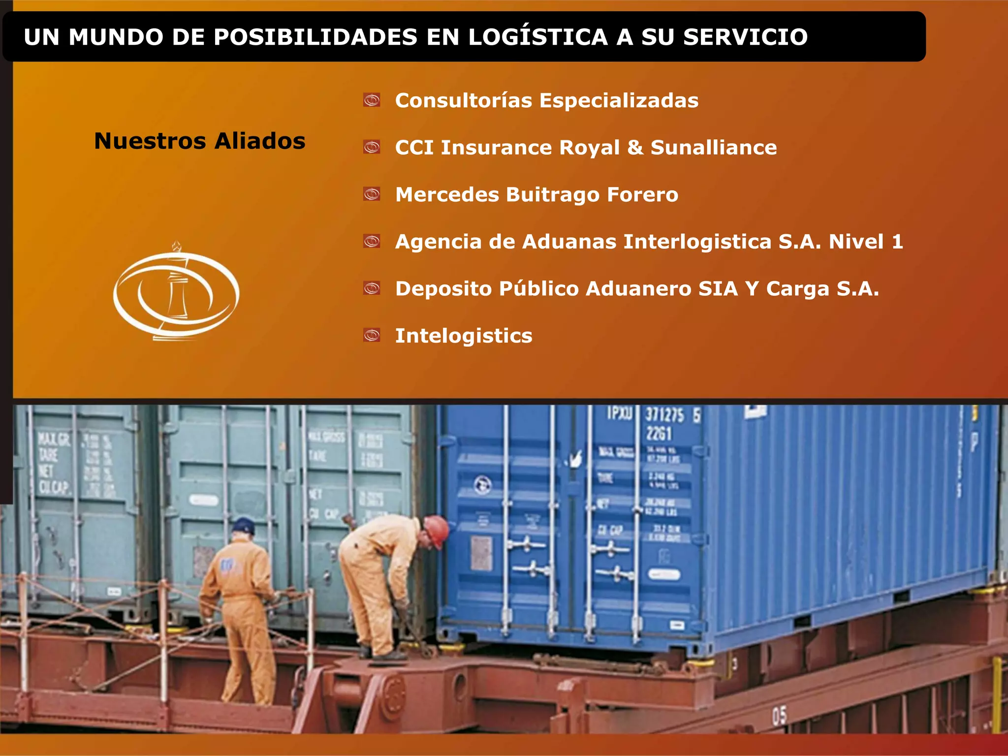 UN MUNDO DE POSIBILIDADES EN LOGÍSTICA A SU SERVICIO
Nuestros Aliados
Consultorías Especializadas
CCI Insurance Royal & Sunalliance
Mercedes Buitrago Forero
Agencia de Aduanas Interlogistica S.A. Nivel 1
Deposito Público Aduanero SIA Y Carga S.A.
Intelogistics
 