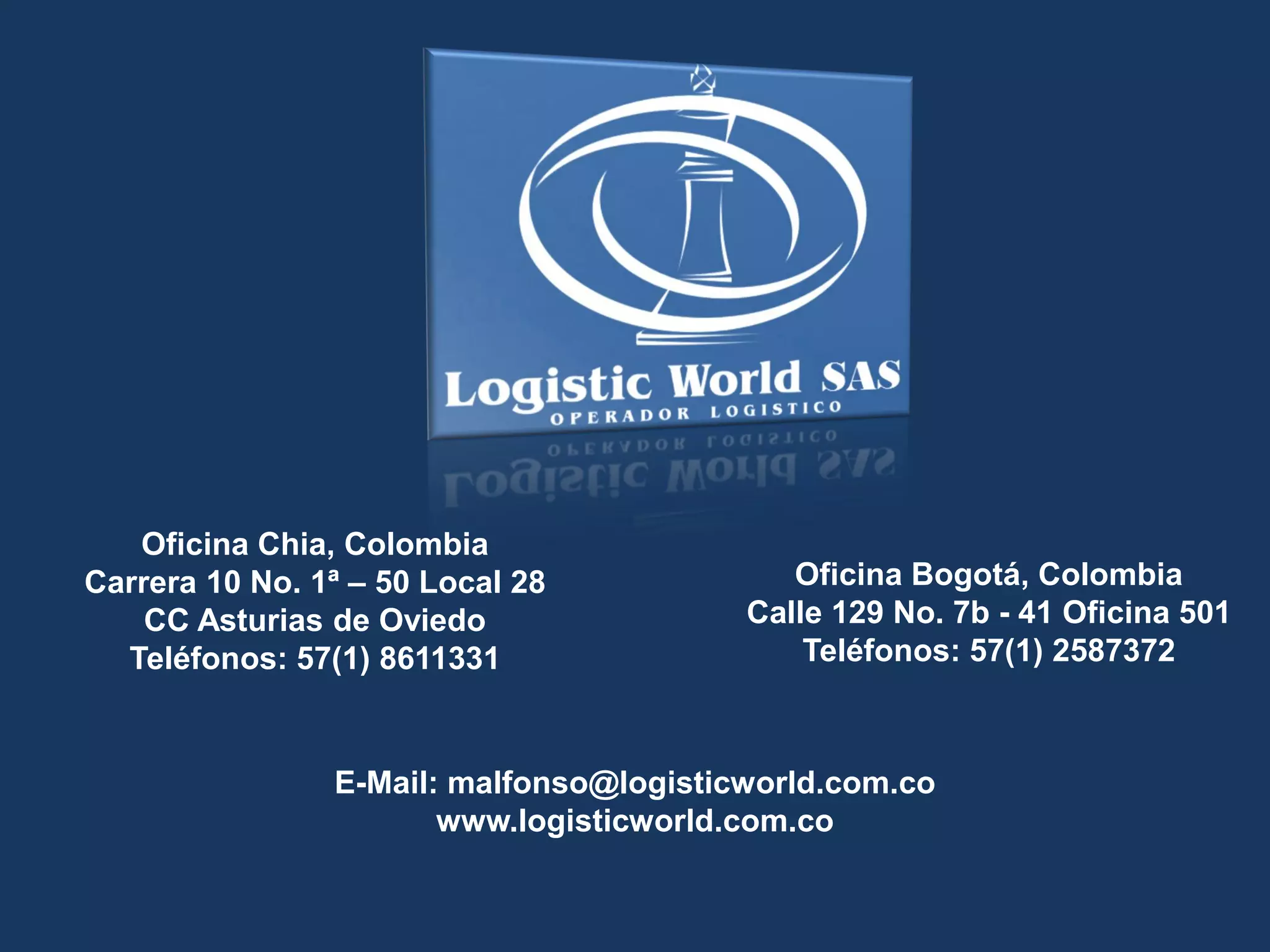Oficina Bogotá, Colombia
Calle 129 No. 7b - 41 Oficina 501
Teléfonos: 57(1) 2587372
Oficina Chia, Colombia
Carrera 10 No. 1ª – 50 Local 28
CC Asturias de Oviedo
Teléfonos: 57(1) 8611331
E-Mail: malfonso@logisticworld.com.co
www.logisticworld.com.co
 