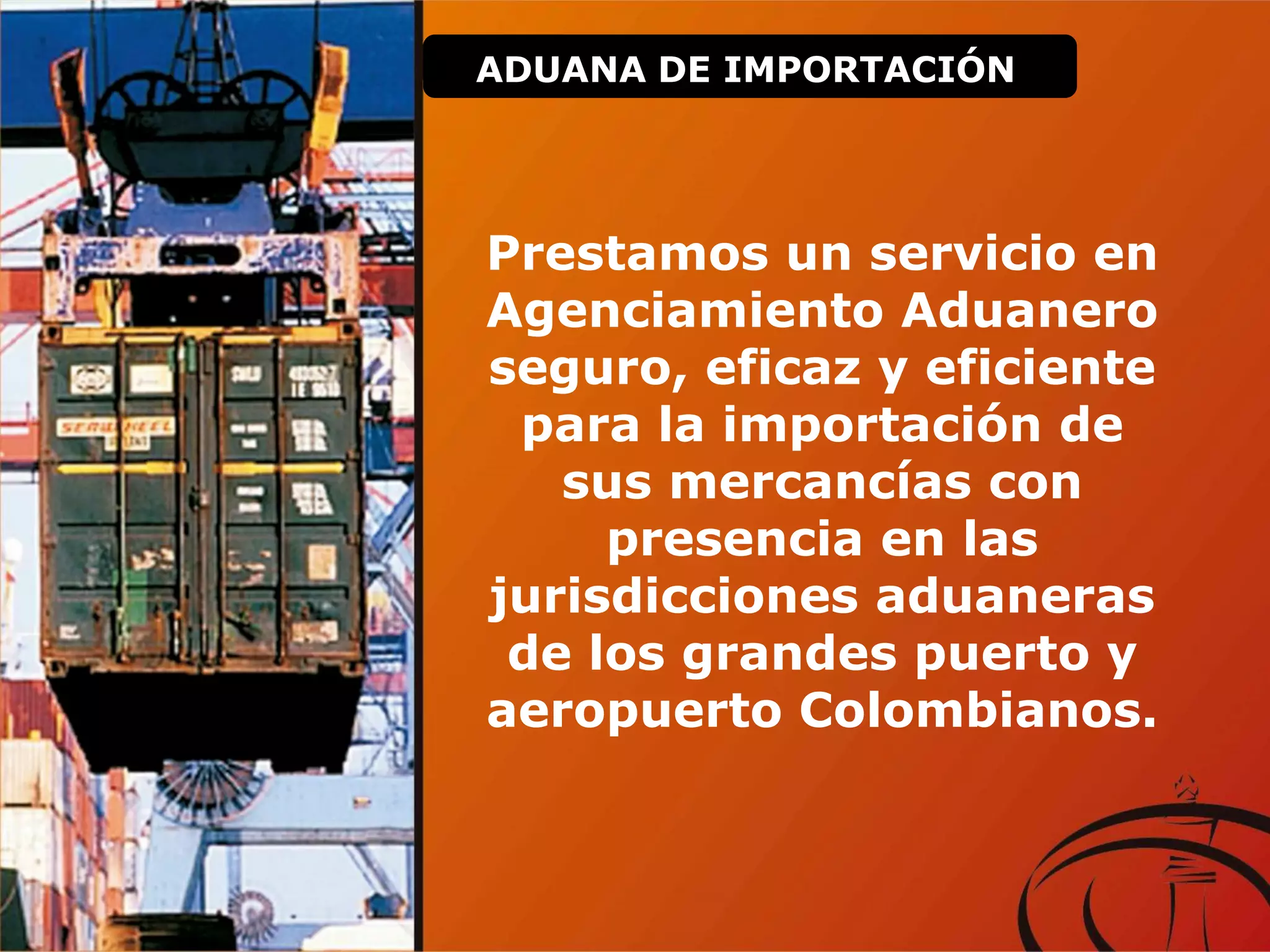 Prestamos un servicio en
Agenciamiento Aduanero
seguro, eficaz y eficiente
para la importación de
sus mercancías con
presencia en las
jurisdicciones aduaneras
de los grandes puerto y
aeropuerto Colombianos.
ADUANA DE IMPORTACIÓN
 