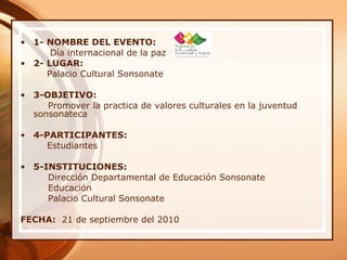 • 1- NOMBRE DEL EVENTO:
Día internacional de la paz
• 2- LUGAR:
Palacio Cultural Sonsonate
• 3-OBJETIVO:
Promover la practica de valores culturales en la juventud
sonsonateca
• 4-PARTICIPANTES:
Estudiantes
• 5-INSTITUCIONES:
Dirección Departamental de Educación Sonsonate
Educación
Palacio Cultural Sonsonate
FECHA: 21 de septiembre del 2010
 
