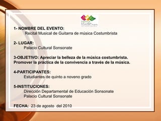 1- NOMBRE DEL EVENTO:
Recital Musical de Guitarra de música Costumbrista
2- LUGAR:
Palacio Cultural Sonsonate
3-OBJETIVO: Apreciar la belleza de la música costumbrista.
Promover la práctica de la convivencia a través de la música.
4-PARTICIPANTES:
Estudiantes de quinto a noveno grado
5-INSTITUCIONES:
Dirección Departamental de Educación Sonsonate
Palacio Cultural Sonsonate
FECHA: 23 de agosto del 2010
 