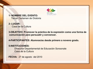 1- NOMBRE DEL EVENTO:
Tercer Certamen de Oratoria
2- LUGAR:
Casa de la Cultura
3-OBJETIVO: Promover la práctica de la expresión como una forma de
comunicación para persuadir y convencer.
4-PARTICIPANTES: Alumnos/as desde primero a noveno grado.
5-INSTITUCIONES:
Dirección Departamental de Educación Sonsonate
Casa de la Cultura
FECHA: 27 de agosto del 2010
 