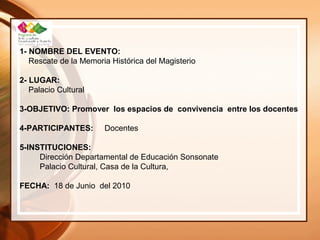 1- NOMBRE DEL EVENTO:
Rescate de la Memoria Histórica del Magisterio
2- LUGAR:
Palacio Cultural
3-OBJETIVO: Promover los espacios de convivencia entre los docentes
4-PARTICIPANTES: Docentes
5-INSTITUCIONES:
Dirección Departamental de Educación Sonsonate
Palacio Cultural, Casa de la Cultura,
FECHA: 18 de Junio del 2010
 