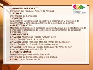 1- NOMBRE DEL EVENTO:
Certamen del Poema al Amor y la Amistad
2- LUGAR:
Universidad de Sonsonate
3-OBJETIVO:
Fomentar en la Comunidad Educativa la inspiración y expresión de
sentimientos y emociones, a través de la escritura de poemas
4-PARTICIPANTES:
Maestros nombrados en cualquier Centro Educativo del Departamento de
Sonsonate y Empleados de la Dirección Departamental de Educación –
Sonsonate
5- GANADORES:
1º Lugar: Ana Milene Hidalgo “¿Quién Soy?
Centro Escolar Cantón Azacualpa
2º Lugar: Carlos Francisco Méndez “Amor con Lenguaje”
Centro Escolar Dr. Eduardo Enrique Barrientos
3º Lugar: María Teresa Tiznado Rodríguez “El Amor es Así”
Asesora pedagógica Distrito 03-15
6-INSTITUCIONES:
Dirección Departamental de Educación
Universidad de Sonsonate, Casa de la Cultura.
FECHA: 19 de febrero del 2010
 