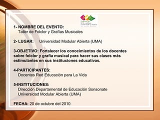 1- NOMBRE DEL EVENTO:
Taller de Folclor y Grafías Musicales
2- LUGAR: Universidad Modular Abierta (UMA)
3-OBJETIVO: Fortalecer los conocimientos de los docentes
sobre folclor y grafía musical para hacer sus clases más
estimulantes en sus instituciones educativas.
4-PARTICIPANTES:
Docentes Red Educación para La Vida
5-INSTITUCIONES:
Dirección Departamental de Educación Sonsonate
Universidad Modular Abierta (UMA)
FECHA: 20 de octubre del 2010
 