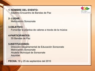1- NOMBRE DEL EVENTO:
Séptimo Encuentro de Bandas de Paz
2- LUGAR:
Metrocentro Sonsonate
3-OBJETIVO:
Fomentar la practica de valores a través de la música
4-PARTICIPANTES:
55 Bandas de Paz
5-INSTITUCIONES:
Dirección Departamental de Educación Sonsonate
Metrocentro Sonsonate
Alcaldía Municipal de Sonsonate
Asunidei
FECHA: 18 y 25 de septiembre del 2010
 