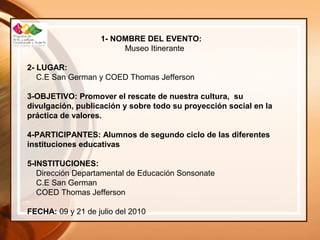 1- NOMBRE DEL EVENTO:
Museo Itinerante
2- LUGAR:
C.E San German y COED Thomas Jefferson
3-OBJETIVO: Promover el rescate de nuestra cultura, su
divulgación, publicación y sobre todo su proyección social en la
práctica de valores.
4-PARTICIPANTES: Alumnos de segundo ciclo de las diferentes
instituciones educativas
5-INSTITUCIONES:
Dirección Departamental de Educación Sonsonate
C.E San German
COED Thomas Jefferson
FECHA: 09 y 21 de julio del 2010
 