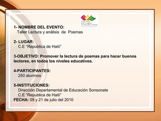 1- NOMBRE DEL EVENTO:
Taller Lectura y análisis de Poemas
2- LUGAR:
C.E “Republica de Haití”
3-OBJETIVO: Promover la lectura de poemas para hacer buenos
lectores, en todos los niveles educativos.
4-PARTICIPANTES:
250 alumnos
5-INSTITUCIONES:
Dirección Departamental de Educación Sonsonate
C.E “Republica de Haití”
FECHA: 09 y 21 de julio del 2010
 