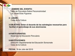 1- NOMBRE DEL EVENTO:
Taller de Parvularia Sobre Psicomotricidad
Lic. Israel Elías Figueroa
2- LUGAR:
Casa de la Cultura
3-OBJETIVO: Dotar al docente de las estrategias necesarias para
facilitar el aprendizaje de sus alumnos/as
4-PARTICIPANTES:
Docentes de Educación Parvularia
5-INSTITUCIONES:
Dirección Departamental de Educación Sonsonate
Casa de la Cultura
FECHA: 16 de Julio del 2010
 