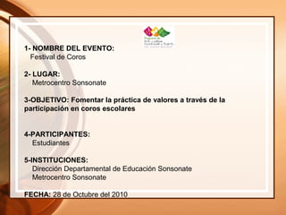 1- NOMBRE DEL EVENTO:
Festival de Coros
2- LUGAR:
Metrocentro Sonsonate
3-OBJETIVO: Fomentar la práctica de valores a través de la
participación en coros escolares
4-PARTICIPANTES:
Estudiantes
5-INSTITUCIONES:
Dirección Departamental de Educación Sonsonate
Metrocentro Sonsonate
FECHA: 28 de Octubre del 2010
 