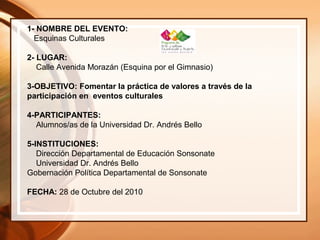 1- NOMBRE DEL EVENTO:
Esquinas Culturales
2- LUGAR:
Calle Avenida Morazán (Esquina por el Gimnasio)
3-OBJETIVO: Fomentar la práctica de valores a través de la
participación en eventos culturales
4-PARTICIPANTES:
Alumnos/as de la Universidad Dr. Andrés Bello
5-INSTITUCIONES:
Dirección Departamental de Educación Sonsonate
Universidad Dr. Andrés Bello
Gobernación Política Departamental de Sonsonate
FECHA: 28 de Octubre del 2010
 