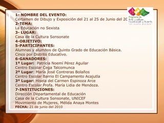 1- NOMBRE DEL EVENTO:
Certamen de Dibujo y Exposición del 21 al 25 de Junio del 2010
2-TEMA:
La Educación no Sexista
3- LUGAR:
Casa de la Cultura Sonsonate
4-OBJETIVO:
5-PARTICIPANTES:
Alumnas y alumnos de Quinto Grado de Educación Básica.
Cinco por Distrito Educativo.
6-GANADORES:
1º Lugar: Patricia Noemí Pérez Aguilar
Centro Escolar Cega Talcomunca
2º Lugar: María José Contreras Bolaños
Centro Escolar Barrio El Campamento Acajutla
3º Lugar: Hisela del Carmen Espinoza Arce
Centro Escolar Profa. María Lidia de Mendoza.
7-INSTITUCIONES:
Dirección Departamental de Educación
Casa de la Cultura Sonsonate, UNICEF
Movimiento de Mujeres, Mélida Anaya Montes
FECHA: 21 de junio del 2010
 