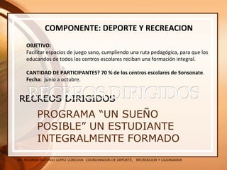 SR. RICARDO ANTONIO LOPEZ CORDOVA COORDINADOR DE DEPORTE, RECREACION Y CIUDADANIA
PROGRAMA “UN SUEÑO
POSIBLE” UN ESTUDIANTE
INTEGRALMENTE FORMADO
COMPONENTE: DEPORTE Y RECREACION
OBJETIVO:
Facilitar espacios de juego sano, cumpliendo una ruta pedagógica, para que los
educandos de todos los centros escolares reciban una formación integral.
CANTIDAD DE PARTICIPANTES? 70 % de los centros escolares de Sonsonate.
Fecha: junio a octubre.
 