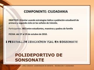 SR. RICARDO ANTONIO LOPEZ CORDOVA COORDINADOR DE DEPORTE, RECREACION Y CIUDADANIA
POLIDEPORTIVO DE
SONSONATE
COMPONENTE: CIUDADANIA
OBJETIVO: Orientar usando estrategias lúdica a población estudiantil de
primero y segundo ciclo en las señales de tránsito.
Participantes. 802 entre estudiantes, maestros y padres de familia
FECHA: del 27 al 29 de octubre de 2010.
 